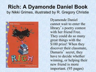 15
Rich: A Dyamonde Daniel Book
by Nikki Grimes, illustrated by R. Gregory Christie
Dyamonde Daniel
cannot wait to enter the
library’s poetry contest
with her friend Free.
They could do so many
great things with the
$100 prize! When they
discover their classmate,
Damaris’ secret, they
have to decide whether
winning, or helping their
new friend is more
important. (95 pages)
 