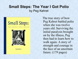 17
Small Steps: The Year I Got Polio
by Peg Kehret
The true story of how
Peg Kehret battled polio
when she was twelve
years old. Surviving the
initial paralysis brought
on by the illness, Peg
then had to learn how to
walk again. A story of
strength and courage in
the face of an uncertain
future. (179 pages)
 