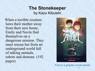 18
The Stonekeeper
by Kazu Kibuishi
When a terrible creature
lures their mother away
from their new home,
Emily and Navin find
themselves on a
dangerous mission. They
must rescue her from an
underground world full
of talking animals,
robots and demons. (192
pages)
First in a graphic novel series!
 