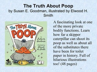 19
The Truth About Poop
by Susan E. Goodman, illustrated by Elwood H.
Smith
A fascinating look at one
of the more private
bodily functions. Learn
how far a skipper
caterpillar can shoot its
poop as well as about all
of the substitutes there
have been for toilet
paper in history. Full of
hilarious illustrations
too! (48 pages)
 