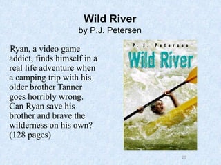 20
Wild River
by P.J. Petersen
Ryan, a video game
addict, finds himself in a
real life adventure when
a camping trip with his
older brother Tanner
goes horribly wrong.
Can Ryan save his
brother and brave the
wilderness on his own?
(128 pages)
 