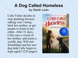 3
A Dog Called Homeless
by Sarah Lean
Cally Fisher decides to
stop speaking because
talking won’t bring
back her mother, or get
people to listen to her
either. After 31 days,
Cally sees a vision of
her mother, and meets a
scruffy dog. Will new
friendships and her new
dog help Cally begin to
hope again? (224 pages)
 