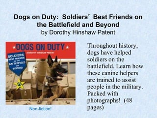 Dogs on Duty: Soldiers’ Best Friends on
the Battlefield and Beyond
by Dorothy Hinshaw Patent
Throughout history,
dogs have helped
soldiers on the
battlefield. Learn how
these canine helpers
are trained to assist
people in the military.
Packed with
photographs! (48
pages)Non-fiction!
 