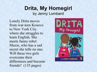 Drita, My Homegirl
by Jenny Lombard
Lonely Drita moves
from war-torn Kosovo
to New York City
where she struggles to
learn English. She
meets funny rebel
Maxie, who has a sad
secret she tells no one.
Will these two girls
overcome their
differences and become
friends? (135 pages)
 
