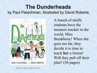 The Dunderheads
by Paul Fleischman, illustrated by David Roberts
A bunch of misfit
students have the
meanest teacher in the
world, Miss
Breakbone! When she
goes too far, they
decide it is time to
teach her a lesson!
Will they pull off their
plan? (56 pages)
Quick read and funny!
 