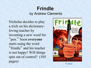 Frindle
by Andrew Clements
Nicholas decides to play
a trick on his dictionary-
loving teacher by
inventing a new word for
“pen.” Soon everyone
starts using the word
“frindle” and his teacher
is not happy! Will things
spin out of control? (105
pages)
Funny!
 