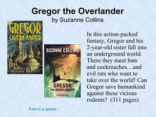 Gregor the Overlander
by Suzanne Collins
In this action-packed
fantasy, Gregor and his
2-year-old sister fall into
an underground world.
There they meet bats
and cockroaches…and
evil rats who want to
take over the world! Can
Gregor save humankind
against these vicious
rodents? (311 pages)
First in a series!
 