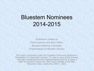 Bluestem Nominees
2014-2015
PowerPoint created by
Katie Lawrence and Brian Wilson
Bluestem Steering Committee
Original design by Michelle Johnson
This work is licensed under the Creative Commons Attribution-
ShareAlike 3.0 Unported License. To view a copy of this license,
visit http://creativecommons.org/licenses/by-sa/3.0/ or send a
letter to Creative Commons, 444 Castro Street, Suite 900,
Mountain View, California, 94041, USA.
 