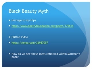 Black Beauty Myth
 Homage to my Hips
 http://www.poetryfoundation.org/poem/179615
 Clifton Video
 http://vimeo.com/36987057
 How do we see these ideas reflected within Morrison’s
book?
 