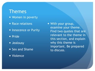 Themes
 Women in poverty
 Race relations
 Innocence or Purity
 Pride
 Jealousy
 Sex and Shame
 Violence
 With your group,
examine your theme.
Find two quotes that are
relevant to the theme in
this section, and explain
why this theme is
important. Be prepared
to discuss.
 