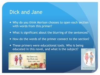 Dick and Jane
 Why do you think Morison chooses to open each section
with words from this primer?
 What is significant about the blurring of the sentences?
 How do the words of the primer connect to the section?
 These primers were educational tools. Who is being
educated in this novel, and what is the subject?
 