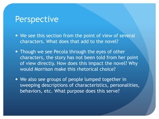 Perspective
 We see this section from the point of view of several
characters. What does that add to the novel?
 Though we see Pecola through the eyes of other
characters, the story has not been told from her point
of view directly. How does this impact the novel? Why
would Morrison make this rhetorical choice?
 We also see groups of people lumped together in
sweeping descriptions of characteristics, personalities,
behaviors, etc. What purpose does this serve?
 