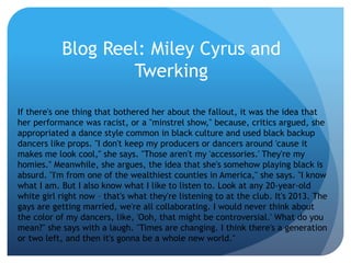 Blog Reel: Miley Cyrus and
Twerking
If there's one thing that bothered her about the fallout, it was the idea that
her performance was racist, or a "minstrel show," because, critics argued, she
appropriated a dance style common in black culture and used black backup
dancers like props. "I don't keep my producers or dancers around 'cause it
makes me look cool," she says. "Those aren't my 'accessories.' They're my
homies." Meanwhile, she argues, the idea that she's somehow playing black is
absurd. "I'm from one of the wealthiest counties in America," she says. "I know
what I am. But I also know what I like to listen to. Look at any 20-year-old
white girl right now – that's what they're listening to at the club. It's 2013. The
gays are getting married, we're all collaborating. I would never think about
the color of my dancers, like, 'Ooh, that might be controversial.' What do you
mean?" she says with a laugh. "Times are changing. I think there's a generation
or two left, and then it's gonna be a whole new world."
 
