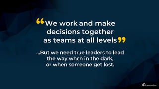 We work and make
decisions together
as teams at all levels
…But we need true leaders to lead
the way when in the dark,
or when someone get lost.
“
”
 