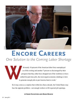 iStockphoto




                                 Encore Careers
                     One Solution to the Coming Labor Shortage
                                                ith nearly 10 percent of the American labor force unemployed
                                                as of this writing and another 7 percent so discouraged by their
                                              prospects that they either have dropped out of the workforce or have
                                            settled for part-time jobs, the most urgent economic challenge is how
                                           to generate enough jobs to put America back to work.1

                                 So it may come as a surprise that within less than a decade, the United States may
                                 face the opposite problem—not enough workers to fill expected job openings.


                                                  by Barry Bluestone and Mark Melnik

20                 Spring 2011
 