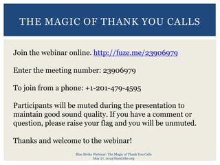 Blue Strike Webinar: The Magic of Thank You Calls
May 27, 2014 bluestrike.org
THE MAGIC OF THANK YOU CALLS
Join the webinar online. http://fuze.me/23906979
Enter the meeting number: 23906979
To join from a phone: +1-201-479-4595
Participants will be muted during the presentation to
maintain good sound quality. If you have a comment or
question, please raise your flag and you will be unmuted.
Thanks and welcome to the webinar!
 