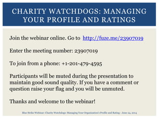 Blue Strike Webinar: Charity Watchdogs: Managing Your Organization's Profile and Rating - June 24, 2014
CHARITY WATCHDOGS: MANAGING
YOUR PROFILE AND RATINGS
Join the webinar online. Go to http://fuze.me/23907019
Enter the meeting number: 23907019
To join from a phone: +1-201-479-4595
Participants will be muted during the presentation to
maintain good sound quality. If you have a comment or
question raise your flag and you will be unmuted.
Thanks and welcome to the webinar!
 