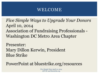 Five Simple Ways April 10, 2014
AFP DC and bluestrike.org
WELCOME
Five Simple Ways to Upgrade Your Donors
April 10, 2014
Association of Fundraising Professionals -
Washington DC Metro Area Chapter
Presenter:
Mary Dillon Kerwin, President
Blue Strike
PowerPoint at bluestrike.org/resources
 