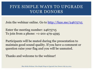Blue Strike Webinar: Five Simple Ways to Upgrade Your Donors July 29, 2014
FIVE SIMPLE WAYS TO UPGRADE
YOUR DONORS
Join the webinar online. Go to http://fuze.me/24675715
Enter the meeting number: 24675715
To join from a phone: +1-201-479-4595
Participants will be muted during the presentation to
maintain good sound quality. If you have a comment or
question raise your flag and you will be unmuted.
Thanks and welcome to the webinar!
 