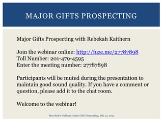 Blue Strike Webinar: Major Gifts Prospecting, Feb. 12, 2015
MAJOR GIFTS PROSPECTING
Major Gifts Prospecting with Rebekah Kaithern
Join the webinar online: http://fuze.me/27787898
Toll Number: 201-479-4595
Enter the meeting number: 27787898
Participants will be muted during the presentation to
maintain good sound quality. If you have a comment or
question, please add it to the chat room.
Welcome to the webinar!
 