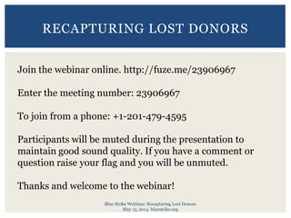 Blue Strike Webinar: Recapturing Lost Donors
May 13, 2014 bluestrike.org
RECAPTURING LOST DONORS
Join the webinar online. http://fuze.me/23906967
Enter the meeting number: 23906967
To join from a phone: +1-201-479-4595
Participants will be muted during the presentation to
maintain good sound quality. If you have a comment or
question raise your flag and you will be unmuted.
Thanks and welcome to the webinar!
 