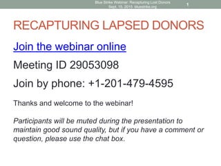 RECAPTURING LAPSED DONORS
Blue Strike Webinar: Recapturing Lost Donors
Sept. 15, 2015 bluestrike.org
Join the webinar online
Meeting ID 29053098
Join by phone: +1-201-479-4595
Thanks and welcome to the webinar!
Participants will be muted during the presentation to
maintain good sound quality, but if you have a comment or
question, please use the chat box.
1
 