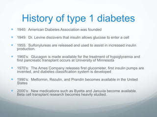 History of type 1 diabetes
 1940: American Diabetes Association was founded
 1949: Dr. Levine discovers that insulin allows glucose to enter a cell
 1955: Sulfonylureas are released and used to assist in increased insulin
production.
 1960’s: Glucagon is made available for the treatment of hypoglycemia and
first pancreatic transplant occurs at University of Minnesota
 1970’s: The Ames Company releases first glucometer, first insulin pumps are
invented, and diabetes classification system is developed
 1990’s: Metformin, Rezulin, and Prandin becomes available in the United
States
 2000’s: New medications such as Byetta and Januvia become available.
Beta cell transplant research becomes heavily studied.
 