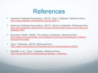 References
 American Diabetes Association. (2015). Type 1 diabetes. Retrieved from,
http://www.diabetes.org/diabetes-basics/type-1/
 American Diabetes Association. (2013). History of diabetes. Retrieved from,
http://www.diabetes.org/research-and-practice/student-resources/history-of-
diabetes.html
 Everyday Health. (2009). The history of diabetes. Retrieved from,
http://www.everydayhealth.com/diabetes/understanding/diabetes-mellitus-
through-time.aspx
 Type 1 Diabetes. (2015). Retrieved from,
http://www.medicinenet.com/script/main/art.asp?articlekey=42943
 WebMD. (n.d.). Type 1 diabetes. Retrieved from,
http://www.webmd.com/diabetes/guide/type-1-diabetes
 
