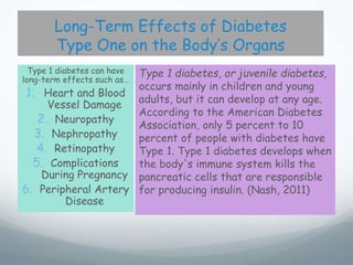 Long-Term Effects of Diabetes
Type One on the Body’s Organs
Type 1 diabetes can have
long-term effects such as…
1. Heart and Blood
Vessel Damage
2. Neuropathy
3. Nephropathy
4. Retinopathy
5. Complications
During Pregnancy
6. Peripheral Artery
Disease
Type 1 diabetes, or juvenile diabetes,
occurs mainly in children and young
adults, but it can develop at any age.
According to the American Diabetes
Association, only 5 percent to 10
percent of people with diabetes have
Type 1. Type 1 diabetes develops when
the body's immune system kills the
pancreatic cells that are responsible
for producing insulin. (Nash, 2011)
 