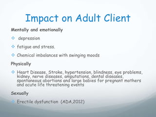 Impact on Adult Client
Mentally and emotionally
 depression
 fatigue and stress.
 Chemical imbalances with swinging moods
Physically
 Heart Disease, Stroke, hypertension, blindness, eye problems,
kidney, nerve diseases, amputations, dental diseases,
spontaneous abortions and large babies for pregnant mothers
and acute life threatening events
Sexually
 Erectile dysfunction (ADA,2012)
 