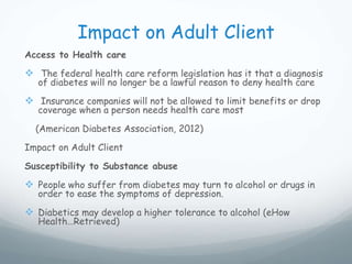 Impact on Adult Client
Access to Health care
 The federal health care reform legislation has it that a diagnosis
of diabetes will no longer be a lawful reason to deny health care
 Insurance companies will not be allowed to limit benefits or drop
coverage when a person needs health care most
(American Diabetes Association, 2012)
Impact on Adult Client
Susceptibility to Substance abuse
 People who suffer from diabetes may turn to alcohol or drugs in
order to ease the symptoms of depression.
 Diabetics may develop a higher tolerance to alcohol (eHow
Health…Retrieved)
 