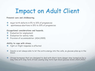 Impact on Adult Client
Prenatal care and childbearing.
 major birth defects in 5% to 10% of pregnancies
 spontaneous abortions in 15% to 20% of pregnancies
Occupational considerations and hazards.
 Evaluation for employment
 Evaluation for safety risks
 Provision of accommodation (ADA,2009)
Ability to cope with stress.
 fight-or-flight response is affected
 Insulin is not always able to let the extra energy into the cells, so glucose piles up in the
blood.
 Stress hormones that are designed to deal with short-term danger stay turned on for a
long time with long-term stress causing long-term high blood glucose levels (ADA,2012)
 