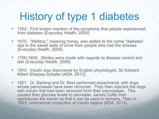 History of type 1 diabetes
 1552: First known mention of the symptoms that people experienced
from diabetes (Everyday Health, 2009)
 1675: “Mellitus," meaning honey, was added to the name "diabetes”
due to the sweet taste of urine from people who had the disease
(Everyday Health, 2009).
 1700-1800: Strides were made with regards to disease control and
diet (Everyday Health, 2009)
 1910: Insulin was discovered by English physiologist, Sir Edward
Albert Sharpey-Schafer (ADA, 2013).
 1921: Dr. Banting and Dr. Best performed experiments with dogs
whose pancreases have been removed. They then injected the dogs
with insulin that had been removed from their pancreases. This
caused their glucose levels to decrease. James Collip then
reproduces the insulin so that it can be used in humans. Then in
1923, commercial production of insulin begins (ADA, 2013).
 