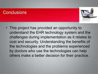 Conclusions


 • This project has provided an opportunity to
   understand the EHR technology system and the
   challenges during implementation as it relates to
   cost and security. Understanding the benefits of
   the technologies and the problems experienced
   by doctors who use the technologies can help
   others make a better decision for their practice.
 
