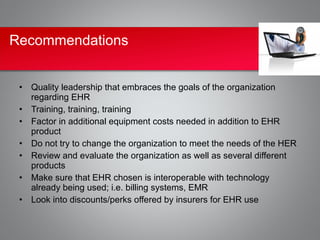 Recommendations


 • Quality leadership that embraces the goals of the organization
   regarding EHR
 • Training, training, training
 • Factor in additional equipment costs needed in addition to EHR
   product
 • Do not try to change the organization to meet the needs of the HER
 • Review and evaluate the organization as well as several different
   products
 • Make sure that EHR chosen is interoperable with technology
   already being used; i.e. billing systems, EMR
 • Look into discounts/perks offered by insurers for EHR use
 