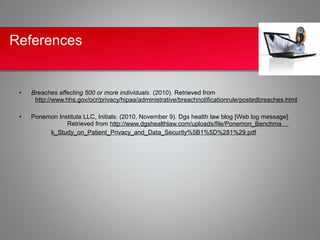 References


 •   Breaches affecting 500 or more individuals. (2010). Retrieved from
      http://www.hhs.gov/ocr/privacy/hipaa/administrative/breachnotificationrule/postedbreaches.html

 •   Ponemon Institute LLC, Initials. (2010, November 9). Dgs health law blog [Web log message].
                Retrieved from http://www.dgshealthlaw.com/uploads/file/Ponemon_Benchma
          k_Study_on_Patient_Privacy_and_Data_Security%5B1%5D%281%29.pdf
 