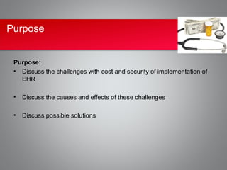 Purpose


 Purpose:
 • Discuss the challenges with cost and security of implementation of
   EHR

 • Discuss the causes and effects of these challenges

 • Discuss possible solutions
 