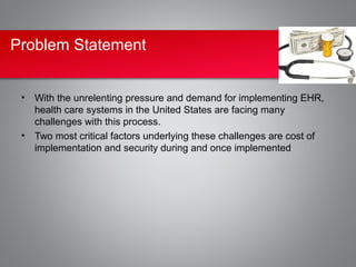 Problem Statement


 • With the unrelenting pressure and demand for implementing EHR,
   health care systems in the United States are facing many
   challenges with this process.
 • Two most critical factors underlying these challenges are cost of
   implementation and security during and once implemented
 