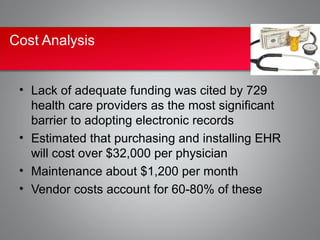 Cost Analysis


 • Lack of adequate funding was cited by 729
   health care providers as the most significant
   barrier to adopting electronic records
 • Estimated that purchasing and installing EHR
   will cost over $32,000 per physician
 • Maintenance about $1,200 per month
 • Vendor costs account for 60-80% of these
 