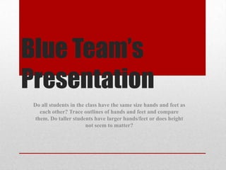 Blue Team’s
Presentation
 Do all students in the class have the same size hands and feet as
    each other? Trace outlines of hands and feet and compare
  them. Do taller students have larger hands/feet or does height
                        not seem to matter?
 