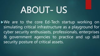 ABOUT- US
We are to the core Ed-Tech startup working on
simulating critical infrastructure as a playground for
cyber security enthusiasts, professionals, enterprises
& government agencies to practice and up skill
security posture of critical assets.