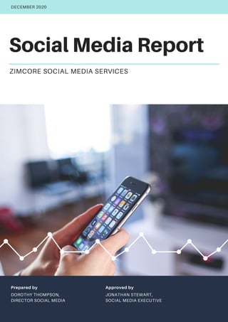 Social Media Report
ZIMCORE SOCIAL MEDIA SERVICES
DECEMBER 2020
Prepared by
DOROTHY THOMPSON,
DIRECTOR SOCIAL MEDIA
Approved by
JONATHAN STEWART,
SOCIAL MEDIA EXECUTIVE
 