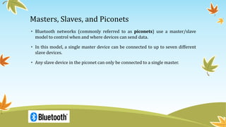 Masters, Slaves, and Piconets
• Bluetooth networks (commonly referred to as piconets) use a master/slave
model to control when and where devices can send data.
• In this model, a single master device can be connected to up to seven different
slave devices.
• Any slave device in the piconet can only be connected to a single master.
 