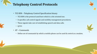 Telephony Control Protocols
• TCS BIN – Telephony Control Specification binary
• TCS-BIN is the protocol used here which is a bit oriented one.
• It specifies call control signals and mobility management procedures.
• These signals take care of establishing speech and data calls.
• Q.931
• AT – Commands
• Define set of commands by which a mobile phone can be used & control as a modem.
 