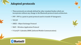 Adopted protocols
• These protocols are already defined by other standard bodies which are
incorporate without any change in the Bluetooth protocol stack architecture.
• PPP - PPP is a point to point protocol used to transfer IP datagram's.
• TCP/IP
• OBEX – Object Exchange Protocol
• WAP – Wireless Application Protocol
• V-Card/V- Calender/IRMC (Infrared Mobile Communication)
 