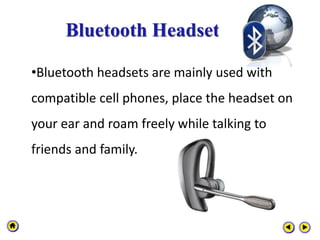 Bluetooth Headset
•Bluetooth headsets are mainly used with
compatible cell phones, place the headset on
your ear and roam freely while talking to
friends and family.
 