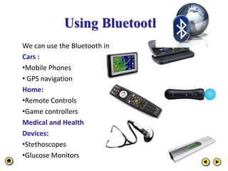 Using Bluetooth
We can use the Bluetooth in
Cars :
•Mobile Phones
• GPS navigation
Home:
•Remote Controls
•Game controllers
Medical and Health
Devices:
•Stethoscopes
•Glucose Monitors
 