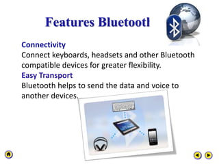 Features Bluetooth
Connectivity
Connect keyboards, headsets and other Bluetooth
compatible devices for greater flexibility.
Easy Transport
Bluetooth helps to send the data and voice to
another devices.
 