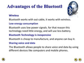 Advantages of the Bluetooth
Wireless
Bluetooth works with out cable, it works with wireless.
Low energy consumption
Bluetooth uses low power signals. for that reason this
technology need little energy, and will use less battery.
Bluetooth Technology is inexpensive
Bluetooth is cheap to manufacture, and anyone can buy it.
Sharing voice and data
The Bluetooth allows people to share voice and data by using
different devices like computers and mobile phones.
 