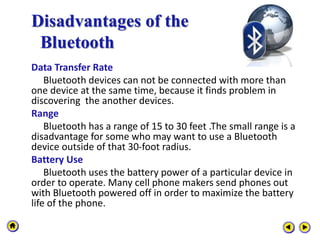 Disadvantages of the
Bluetooth
Data Transfer Rate
Bluetooth devices can not be connected with more than
one device at the same time, because it finds problem in
discovering the another devices.
Range
Bluetooth has a range of 15 to 30 feet .The small range is a
disadvantage for some who may want to use a Bluetooth
device outside of that 30-foot radius.
Battery Use
Bluetooth uses the battery power of a particular device in
order to operate. Many cell phone makers send phones out
with Bluetooth powered off in order to maximize the battery
life of the phone.
 
